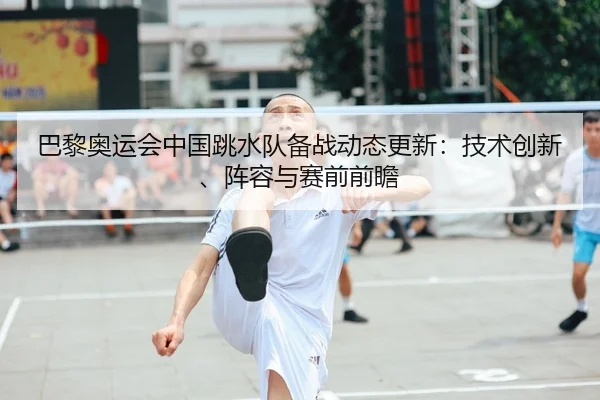 巴黎奥运会中国跳水队备战动态更新：技术创新、阵容与赛前前瞻